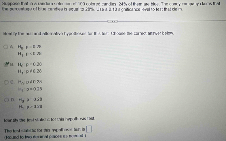 Suppose that in a random selection of 100 colored candies, 24% of them are blue. The candy company claims that
the percentage of blue candies is equal to 28%. Use a 0.10 significance level to test that claim.
Identify the null and alternative hypotheses for this test. Choose the correct answer below.
A. H_0:p=0.28
H_1:p<0.28
B. H_0p=0.28
H_1p!= 0.28
C. H_0:p!= 0.28
H_1p=0.28
D. H_0:p=0.28
H_1:p>0.28
Identify the test statistic for this hypothesis test.
The test statistic for this hypothesis test is □. 
(Round to two decimal places as needed.)