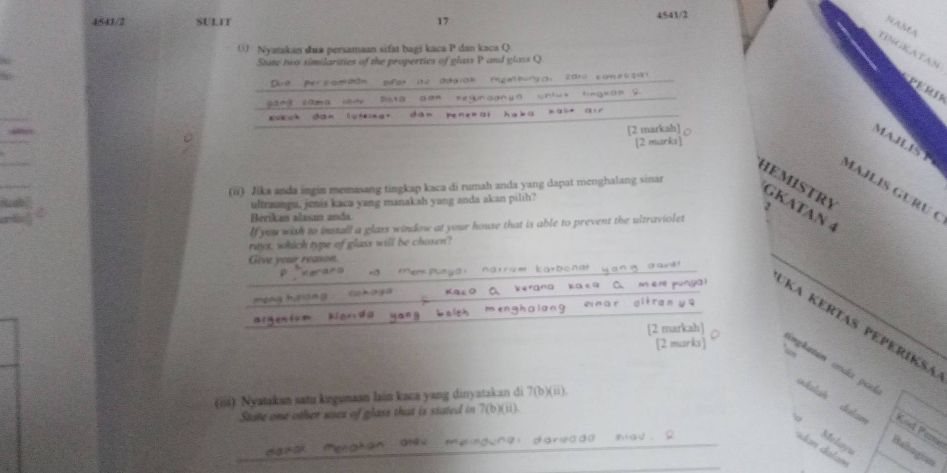 4541/2 SULIT 17 
4541/2 
NAMA 
() Nyatakan dua persamaan sifat bagi kaca P dan kaca Q. 
HNGKATAN 
State two similarities of the properties of glass P and glass Q
Dud per somaan sfot ie adaian igetunga: cale comes sal 
PERI 
yáng sāng sàn Bata een Regnaanyd unluk fingeon 2 
aukch dan lotne. dān pen e r āi ha bā ) à 
[2 markah] 
MAHST 
[2 marks] 
HEMISTRY 
(ii) Jika anda ingin memasang tingkap kaca di rumah anda yang dapat menghalang sinar 
MAJLÍS GÜRU ( 
ultraungu, jenis kaca yang manakah yang anda akan pilih? 
2 
GKATAN 4 
Berikan alasan anda. 
If you with to imstall a glass window at your house that is able to prevent the ultraviolet 
rays, which type of glass will be chosen? 
Give your reason 
Suega: narrom barbona 
h a an g C r o y érān 
Ka Kertas peperíksa 
[2 markah] 
[2 marks] 
Ne 
ingkatan anda pad 
(iii). Nyatakan satu kegunaan lain kaca yang dinyatakan di 7(b)(u)
dalah dulan Kod Per 
State one other uses of glass that is stated in 7 (b)(ii). 
dan da m 
Hang) (ynghan Giàu gi dareaad ad . 2 Malayu 
Bubogian