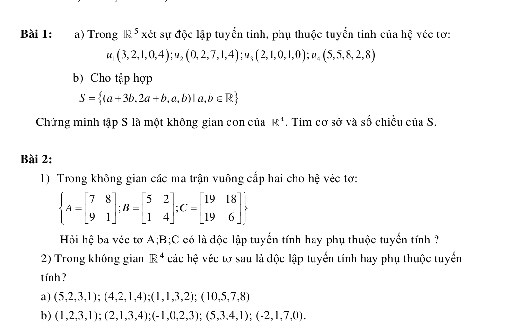 Trong R^5 xét sự độc lập tuyến tính, phụ thuộc tuyến tính của hệ véc tơ:
u_1(3,2,1,0,4); u_2(0,2,7,1,4); u_3(2,1,0,1,0); u_4(5,5,8,2,8)
b) Cho tập hợp
S= (a+3b,2a+b,a,b)|a,b∈ R
Chứng minh tập S là một không gian con của R^4. Tìm cơ sở và Shat O chiều c vector a C 
Bài 2: 
1) Trong không gian các ma trận vuông cấp hai cho hệ véc tơ:
 A=beginbmatrix 7&8 9&1endbmatrix; B=beginbmatrix 5&2 1&4endbmatrix; C=beginbmatrix 19&18 19&6endbmatrix 
Hỏi hệ ba véc tơ A; B;C có là độc lập tuyến tính hay phụ thuộc tuyến tính ? 
2) Trong không gian R^4 các hệ véc tơ sau là độc lập tuyến tính hay phụ thuộc tuyến 
tính? 
a) (5,2,3,1);(4,2,1,4);(1,1,3,2);(10,5,7,8)
b) (1,2,3,1);(2,1,3,4);(-1,0,2,3);(5,3,4,1);(-2,1,7,0).