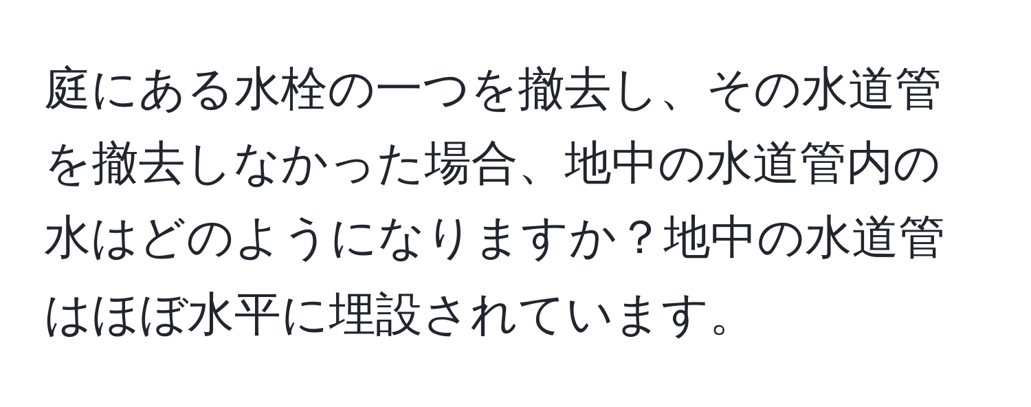 庭にある水栓の一つを撤去し、その水道管を撤去しなかった場合、地中の水道管内の水はどのようになりますか？地中の水道管はほぼ水平に埋設されています。