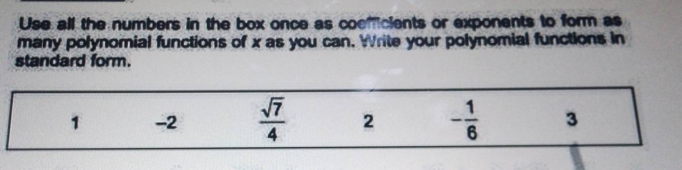 Use all the numbers in the box once as coemficients or exponents to form as 
many polynomial functions of x as you can. Write your polynomial functions in 
standard form.
1
-2
 sqrt(7)/4 
2
- 1/6 
3