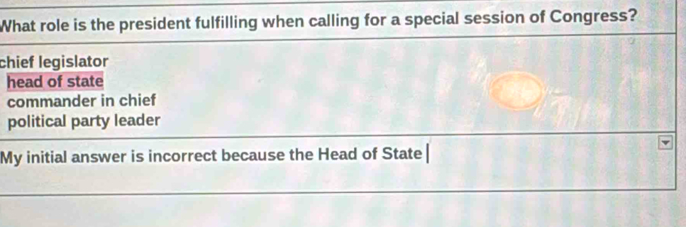 What role is the president fulfilling when calling for a special session of Congress?
chief legislator
head of state
commander in chief
political party leader
My initial answer is incorrect because the Head of State