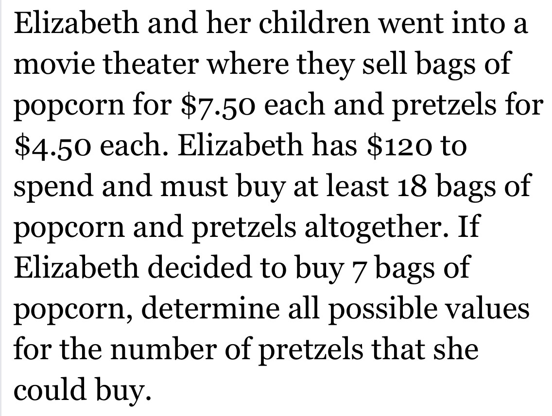 Elizabeth and her children went into a 
movie theater where they sell bags of 
popcorn for $7.50 each and pretzels for
$4.50 each. Elizabeth has $120 to 
spend and must buy at least 18 bags of 
popcorn and pretzels altogether. If 
Elizabeth decided to buy 7 bags of 
popcorn, determine all possible values 
for the number of pretzels that she 
could buy.