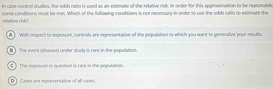 In case-control studies, the odds ratio is used as an estimate of the relative risk. In order for this approximation to be reasonable
some conditions must be met. Which of the following conditions is not necessary in order to use the odds ratio to estimate the
relative risk?
A ) With respect to exposure, controls are representative of the population to which you want to generalize your results.
B ) The event (disease) under study is rare in the population.
C The exposure in question is rare in the population.
D ) Cases are representative of all cases.