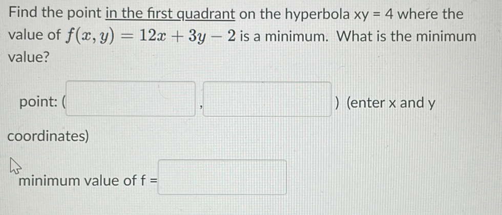 Find the point in the first quadrant on the hyperbola xy=4 where the 
value of f(x,y)=12x+3y-2 is a minimum. What is the minimum 
value? 
point: (□ ,□ ) ) (enter x and y
coordinates) 
minimum value of f=□