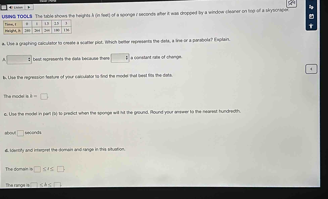 ◀ Listen i 
the heights ½ (in feet) of a sponge / seconds after it was dropped by a window cleaner on top of a skyscraper. 
a 
a. Use a graphing calculator to create a scatter plot. Which better represents the data, a line or a parabola? Explain. 
A □ best represents the data because there □ a constant rate of change. 
< 
b. Use the regression feature of your calculator to find the model that best fits the data. 
The model is  h=□. 
c. Use the model in part (b) to predict when the sponge will hit the ground. Round your answer to the nearest hundredth. 
about □ seconds
d. Identify and interpret the domain and range in this situation. 
The domain is □ ≤ t≤ □. 
The range is □ ≤ h≤ □.