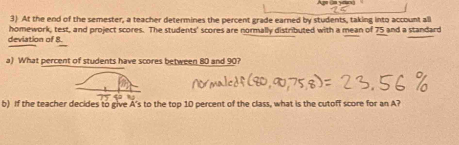 Ago (n years) 
3) At the end of the semester, a teacher determines the percent grade earned by students, taking into account all 
homework, test, and project scores. The students' scores are normally distributed with a mean of 75 and a standard 
deviation of 8. 
a) What percent of students have scores between 80 and 90? 
b) If the teacher decides to give A’s to the top 10 percent of the class, what is the cutoff score for an A?