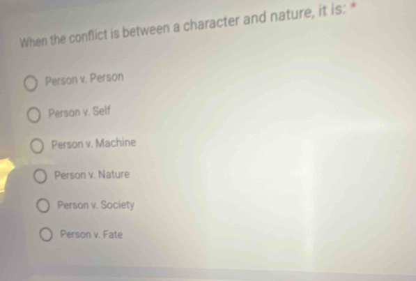 When the conflict is between a character and nature, it is: *
Person v. Person
Person v. Self
Person v. Machine
Person v. Nature
Person v. Society
Person v. Fate