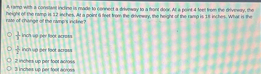 A ramp with a constant incline is made to connect a driveway to a front door. At a point 4 feet from the driveway, the
height of the ramp is 12 inches. At a point 6 feet from the driveway, the height of the ramp is 18 inches. What is the
rate of change of the ramp's incline?
 1/3  inch up per foot across
 1/2  inch up per foot across
2 inches up per foot across
3 inches up per foot across