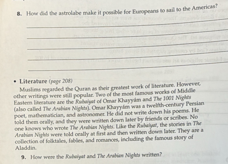 How did the astrolabe make it possible for Europeans to sail to the Americas? 
_ 
_ 
_ 
_ 
_ 
Literature (page 208) 
Muslims regarded the Quran as their greatest work of literature. However, 
other writings were still popular. Two of the most famous works of Middle 
Eastern literature are the Rubaiyat of Omar Khayyám and The 1001 Nights 
(also called The Arabian Nights). Omar Khayyám was a twelfth-century Persian 
poet, mathematician, and astronomer. He did not write down his poems. He 
told them orally, and they were written down later by friends or scribes. No 
one knows who wrote The Arabian Nights. Like the Rubaiyat, the stories in The 
Arabian Nights were told orally at first and then written down later. They are a 
collection of folktáles, fables, and romances, including the famous story of 
Aladdin. 
9. How were the Rubaiyat and The Arabian Nights written?