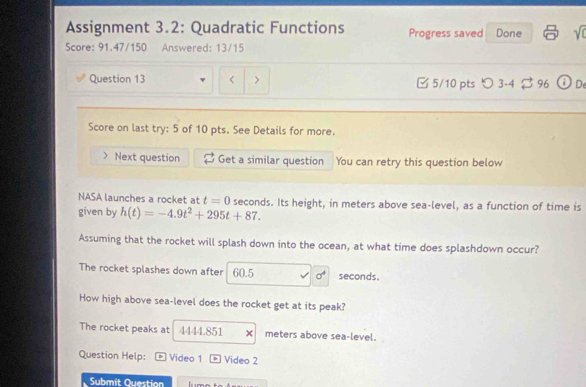 Assignment 3.2: Quadratic Functions Progress saved Done sqrt(0) 
Score: 91.47/150 Answered: 13/15 
Question 13 > □ 5/10 pts つ 3-4 96 i De 
Score on last try: 5 of 10 pts. See Details for more. 
Next question Get a similar question You can retry this question below 
NASA launches a rocket at t=0 seconds. Its height, in meters above sea-level, as a function of time is 
given by h(t)=-4.9t^2+295t+87. 
Assuming that the rocket will splash down into the ocean, at what time does splashdown occur? 
The rocket splashes down after 60.5 sigma^4 seconds. 
How high above sea-level does the rocket get at its peak? 
The rocket peaks at 4444.851 × meters above sea-level. 
Question Help: D Video 1 D Video 2 
Submit Question