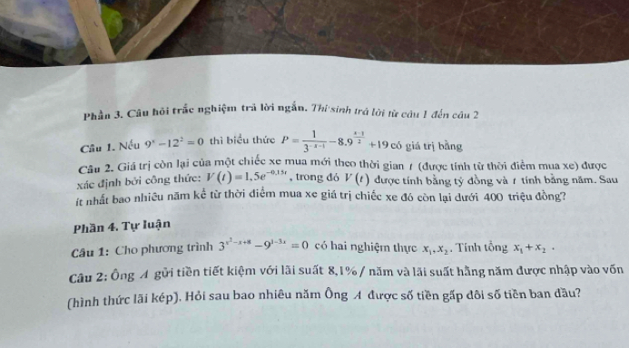 Phần 3. Câu hội trắc nghiệm trả lời ngắn. Thi sinh trả lời từ câu 1 đến câu 2 
Câu 1. Nếu 9^x-12^2=0 thì biểu thức P= 1/3^(-x-1) -8.9^(frac x-1)2+19 có giá trị bằng 
Câu 2. Giá trị còn lại của một chiếc xe mua mới theo thời gian 7 (được tính từ thời điểm mua xe) được 
xác định bởi công thức: V(t)=1,5e^(-0.15t) , trong dó V(t) được tính bằng tỷ đồng và 1 tính bằng năm. Sau 
t nhất bao nhiều năm kể từ thời điểm mua xe giá trị chiếc xe đó còn lại dưới 400 triệu đồng? 
Phần 4. Tự luận 
Câu 1: Cho phương trình 3^(x^2)-x+8-9^(1-3x)=0 có hai nghiệm thực x_1, x_2. Tính tổng x_1+x_2. 
Câu 2: Ông A gửi tiền tiết kiệm với lãi suất 8, 1% / năm và lãi suất hằng năm được nhập vào vốn 
(hình thức lãi kép), Hỏi sau bao nhiêu năm Ông A được số tiền gấp dôi số tiền ban đầu?