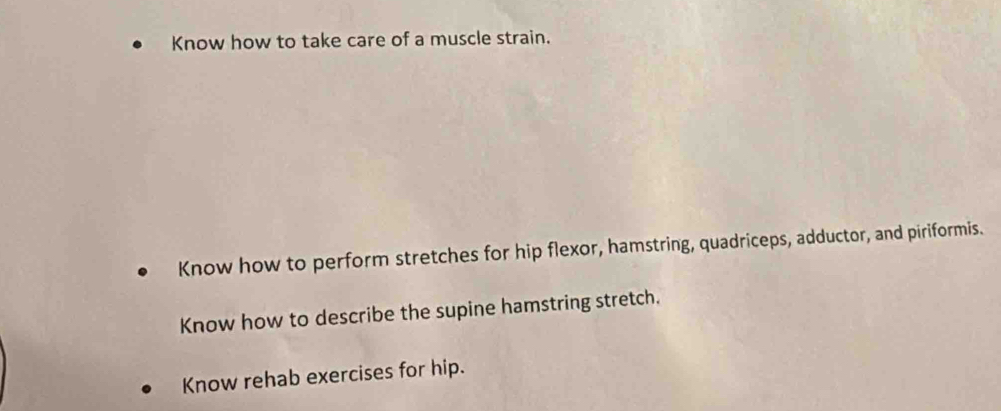 Know how to take care of a muscle strain. 
Know how to perform stretches for hip flexor, hamstring, quadriceps, adductor, and piriformis. 
Know how to describe the supine hamstring stretch. 
Know rehab exercises for hip.