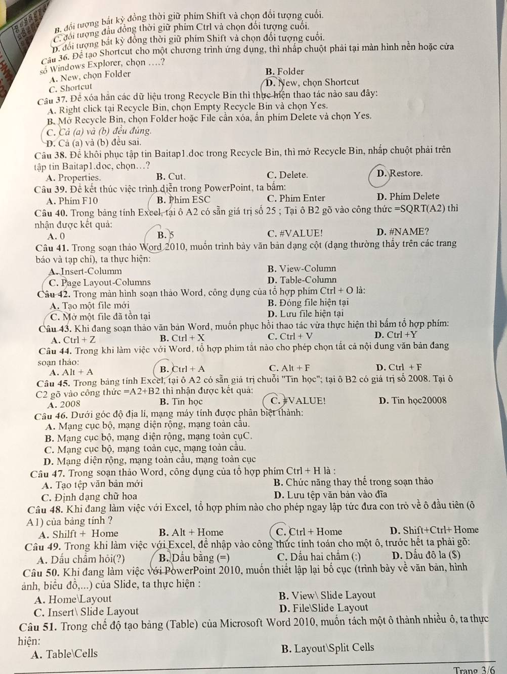 B. đổi tượng bắt kỳ đồng thời giữ phím Shift và chọn đổi tượng cuối.
C. đối tượng đầu đồng thời giữ phim Ctrl và chọn đối tượng cuối.
D. đối tượng bắt kỳ đồng thời giữ phím Shift và chọn đổi tượng cuối.
Cầu 36. Để lạo Shortcut cho một chương trình ứng dụng, thì nhấp chuột phải tại màn hình nền hoặc cửa
so Windows Explorer, chon …?
A. New, chọn Folder
B. Folder
C. Shortcut D. New, chọn Shortcut
Cầu 37. Để xóa hẳn các dữ liệu trong Recycle Bin thì thực hiện thao tác nào sau đây:
A. Right click tại Recycle Bin, chọn Empty Recycle Bin và chọn Yes.
B. Mở Recycle Bin, chọn Folder hoặc File cần xóa, ấn phím Delete và chọn Yes.
C. Cả (a) và (b) đều đúng.
D. Cả (a) và (b) đều sai.
Câu 38. Để khôi phục tập tin Baitap1.doc trong Recycle Bin, thì mở Recycle Bin, nhấp chuột phải trên
tập tin Baitap1.doc, chọn..?
A. Properties. B. Cut. C. Delete. D. Restore.
Câu 39. Đề kết thúc việc trình diễn trong PowerPoint, ta bắm:
A. Phim F10 B. Phim ESC C. Phím Enter D. Phím Delete
Câu 40. Trong bảng tính Excel, tại ô A2 có sẵn giá trị số 25 ; Tại ô B2 gõ vào công thức =SC RT(A2) thì
nhận được kết quả:
A. 0 B. 5 C. #VALUE! D. #NAME?
Câu 41. Trong soạn thảo Word 2010, muồn trình bảy văn bản dạng cột (đạng thường thầy trên các trang
báo và tạp chí), ta thực hiện:
A. Insert-Columm B. View-Column
C. Page Layout-Columns D. Table-Column
Câu 42. Trong màn hình soạn thảo Word, công dụng của tổ hợp phim Ctrl+O là:
A. Tao một file mới B. Đóng file hiện tại
C. Mở một file đã tồn tại D. Lưu file hiện tại
Câu 43. Khi đang soạn thảo văn bản Word, muốn phục hồi thao tác vừa thực hiện thì bấm tổ hợp phím:
A. Ctrl+Z B. Ctrl+X C. Ctrl+V D. Ctrl+Y
Câu 44. Trong khi làm việc với Word, tổ hợp phim tắt nào cho phép chọn tất cả nội dung văn bản đang
soạn thảo:
A. Alt+A
B. Ctrl+A C. Alt+F D. Ctrl+F
Câu 45. Trong bảng tính Excel, tại ô A2 có sẵn giá trị chuỗi ''Tin học''; tại ô B2 có giá trị số 2008. Tại ô
C2 gõ vào công thức =A2+B2 thì nhận được kết quả:
A. 2008 B. Tin học C. #VALUE! D. Tin học20008
Câu 46. Dưới góc độ địa lí, mạng máy tính được phân biệt thành:
A. Mạng cục bộ, mạng diện rộng, mạng toàn cầu.
B. Mạng cục bộ, mạng diện rộng, mạng toàn cụC.
C. Mạng cục bộ, mạng toàn cục, mạng toàn cầu.
D. Mạng diện rộng, mạng toàn cầu, mạng toàn cục
Câu 47. Trong soạn thảo Word, công dụng của tổ hợp phim Ctrl + H là :
A. Tạo tệp văn bản mới B. Chức năng thay thế trong soạn thảo
C. Định dạng chữ hoa D. Lưu tệp văn bản vào đĩa
Câu 48. Khi đang làm việc với Excel, tổ hợp phím nào cho phép ngay lập tức đưa con trò về ô đầu tiên (ô
A1) của bảng tính ?
A. Shilft + Home B. Alt + Home C. Ctrl + Home D. Shift+Ctrl+ Home
Câu 49. Trong khi làm việc với Excel, để nhập vào công thức tính toán cho một ô, trước hết ta phải gõ:
A. Dấu chẩm hỏi(?) B. Dầu bằng (=) C. Dấu hai chẩm (:) D. Dấu đô la ($)
Câu 50. Khi đang làm việc với PowerPoint 2010, muốn thiết lập lại bố cục (trình bày về văn bản, hình
ảnh, biểu đồ,...) của Slide, ta thực hiện :
A. HomeLayout B. View Slide Layout
C. Insert Slide Layout D. FileSlide Layout
Câu 51. Trong chế độ tạo bảng (Table) của Microsoft Word 2010, muốn tách một ô thành nhiều ô, ta thực
hiện:
A. TableCells B. LayoutSplit Cells
Trang 3/6