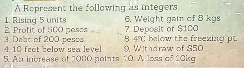 Represent the following as integers. 
1. Rising 5 units 6. Weight gain of 8 kgs
2. Profit of 500 pesos 7. Deposit of $100
3. Debt of 200 pesos 8. 4°C below the freezing pt. 
4. 10 feet below sea level 9. Withdraw of $50
5. An increase of 1000 points 10. A loss of 10kg