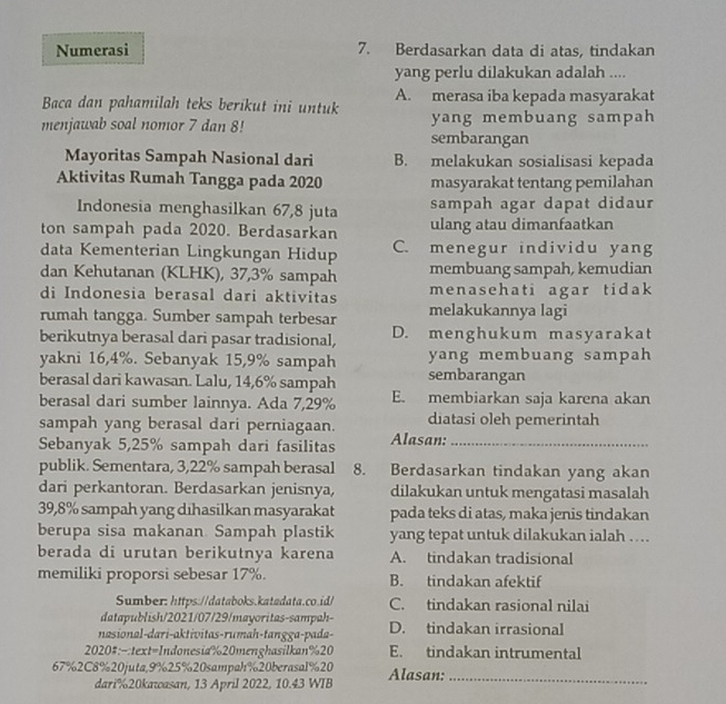 Numerasi 7. Berdasarkan data di atas, tindakan
yang perlu dilakukan adalah ....
Baca dan pahamilah teks berikut ini untuk A. merasa iba kepada masyarakat
menjawab soal nomor 7 dan 8! sembarangan yang membuang sampah
Mayoritas Sampah Nasional dari B. melakukan sosialisasi kepada
Aktivitas Rumah Tangga pada 2020 masyarakat tentang pemilahan
Indonesia menghasilkan 67,8 juta sampah agar dapat didaur
ton sampah pada 2020. Berdasarkan ulang atau dimanfaatkan
data Kementerian Lingkungan Hidup C. menegur individu yang
dan Kehutanan (KLHK), 37,3% sampah membuang sampah, kemudian
di Indonesia berasal dari aktivitas menasehati agar tidak
rumah tangga. Sumber sampah terbesar melakukannya lagi
berikutnya berasal dari pasar tradisional, D. menghukum masyarakat
yakni 16,4%. Sebanyak 15,9% sampah yang membuang sampah
berasal dari kawasan. Lalu, 14,6% sampah sembarangan
berasal dari sumber lainnya. Ada 7,29% E. membiarkan saja karena akan
sampah yang berasal dari perniagaan. diatasi oleh pemerintah
Sebanyak 5,25% sampah dari fasilitas Alasan:_
publik. Sementara, 3,22% sampah berasal 8. Berdasarkan tindakan yang akan
dari perkantoran. Berdasarkan jenisnya, dilakukan untuk mengatasi masalah
39,8% sampah yang dihasilkan masyarakat pada teks di atas, maka jenis tindakan
berupa sisa makanan. Sampah plastik yang tepat untuk dilakukan ialah ….
berada di urutan berikutnya karena A. tindakan tradisional
memiliki proporsi sebesar 17%. B. tindakan afektif
Sumber: https://databoks.katadata.co.id/ C. tindakan rasional nilai
datapublish/2021/07/29/mayoritas-sampah-
nasional-dari-aktivitas-rumah-tangga-pada- D. tindakan irrasional
2020#:-:text=Indonesia%20menghasilkan%20 E. tindakan intrumental
67%2C8%20juta,9%25%20sampah%20berasal%20 Alasan:_
dari%20kawasan, 13 April 2022, 10.43 WIB