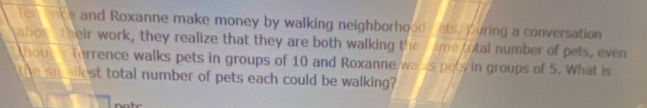 en enbe and Roxanne make money by walking neighborhood / ets. puring a conversation 
abon e their work, they realize that they are both walking the T ame otal number of pets, even 
hou Terrence walks pets in groups of 10 and Roxanne wa s pets in groups of 5. What is 
the sm allest total number of pets each could be walking?