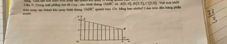 tung. Tình thể tích khời trên koay tạo thanh km quảy 
Cầu 7: Trong mặt phẳng tọa độ Oxy , cho hình thang OABC có A(0;4), B(5;2), C(5;0). Thể tích khổi 
tròn xoay tạo thành khi quay hình thang OABC quanh trục Ox bằng bao nhiêu? Làm tròn đến hàng phần 
mười.