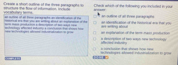 Create a short outline of the three paragraphs to Check which of the following you included in your
structure the flow of information. Include answer:
vocabulary terms. an outline of all three paragraphs
an outline of all three paragraphs an identification of the
historical era that you are writing about an explanation of the an identification of the historical era that you
term mass production a description of two ways new
technology affected industry a conclusion that shows how are writing about
new technologies allowed industrialization to grow an explanation of the term mass production
a description of two ways new technology
affected industry
a conclusion that shows how new
technologies allowed industrialization to grow
COMPLETE DONE