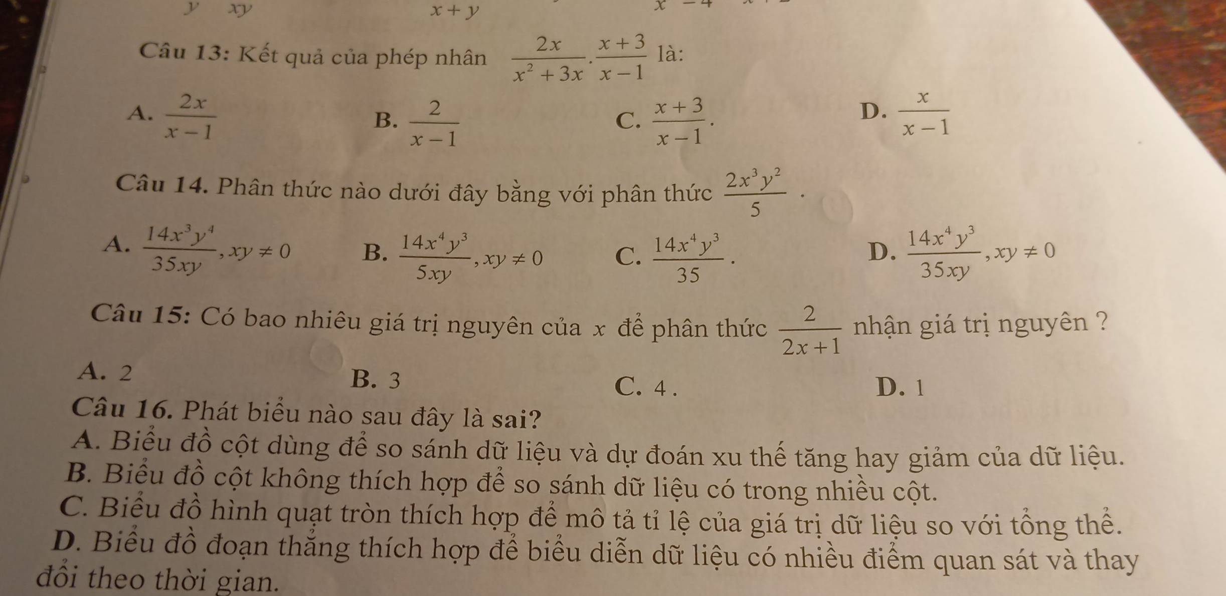 yxy
x+y
Câu 13: Kết quả của phép nhân  2x/x^2+3x .  (x+3)/x-1  là:
A.  2x/x-1   x/x-1 
B.  2/x-1   (x+3)/x-1 . 
C.
D.
Câu 14. Phân thức nào dưới đây bằng với phân thức  2x^3y^2/5  ·
A.  14x^3y^4/35xy , xy!= 0
B.  14x^4y^3/5xy , xy!= 0  14x^4y^3/35 .  14x^4y^3/35xy , xy!= 0
C.
D.
Câu 15: Có bao nhiêu giá trị nguyên của x để phân thức  2/2x+1  nhận giá trị nguyên ?
A. 2 B. 3 C. 4.
D. 1
Câu 16. Phát biểu nào sau đây là sai?
A. Biểu đồ cột dùng để so sánh dữ liệu và dự đoán xu thế tăng hay giảm của dữ liệu.
B. Biểu đồ cột không thích hợp để so sánh dữ liệu có trong nhiều cột.
C. Biểu đồ hình quạt tròn thích hợp để mô tả tỉ lệ của giá trị dữ liệu so với tổng thể.
D. Biểu đồ đoạn thắng thích hợp để biểu diễn dữ liệu có nhiều điểm quan sát và thay
đồi theo thời gian.