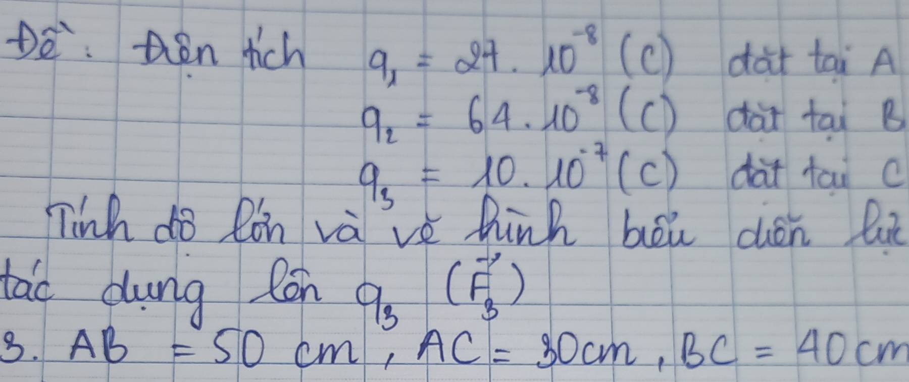 De: hen rich
9_x=27* 10^(-8) (c) dàt tai A
q_2=64* 10^(-8)(C) dài tai B
q_3=10* 10^(-7)(C) dài tai c
Tinh do Ron và've hink bei dén lu 
tao dung Con q_3(vector F_3)
3. AB=50cm, AC=30cm, BC=40cm