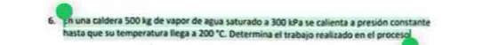 'En una caldera 500 kg de vapor de agua saturado a 300 kPa se calienta a presión constante 
hasta que su temperatura llega a 200°C Determina el trabajo realizado en el proceso