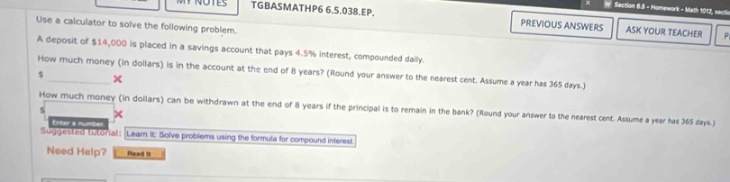 Homework - Math 1012, secti 
TGBASMATHP6 6.5.038.EP. PREVIOUS ANSWERS ASK YOUR TEACHER p 
Use a calculator to solve the following problem. 
A deposit of $14,000 is placed in a savings account that pays 4.5% interest, compounded daily. 
How much money (in dollars) is in the account at the end of 8 years? (Round your answer to the nearest cent. Assume a year has 365 days.)
$ _× 
How much money (in dollars) can be withdrawn at the end of 8 years if the principal is to remain in the bank? (Round your answer to the nearest cent. Assume a year has 365 days.) 
Enter a number 
Suggested tutorial : [Learn It: Solve problems using the formula for compound interest 
Need Help? Read II