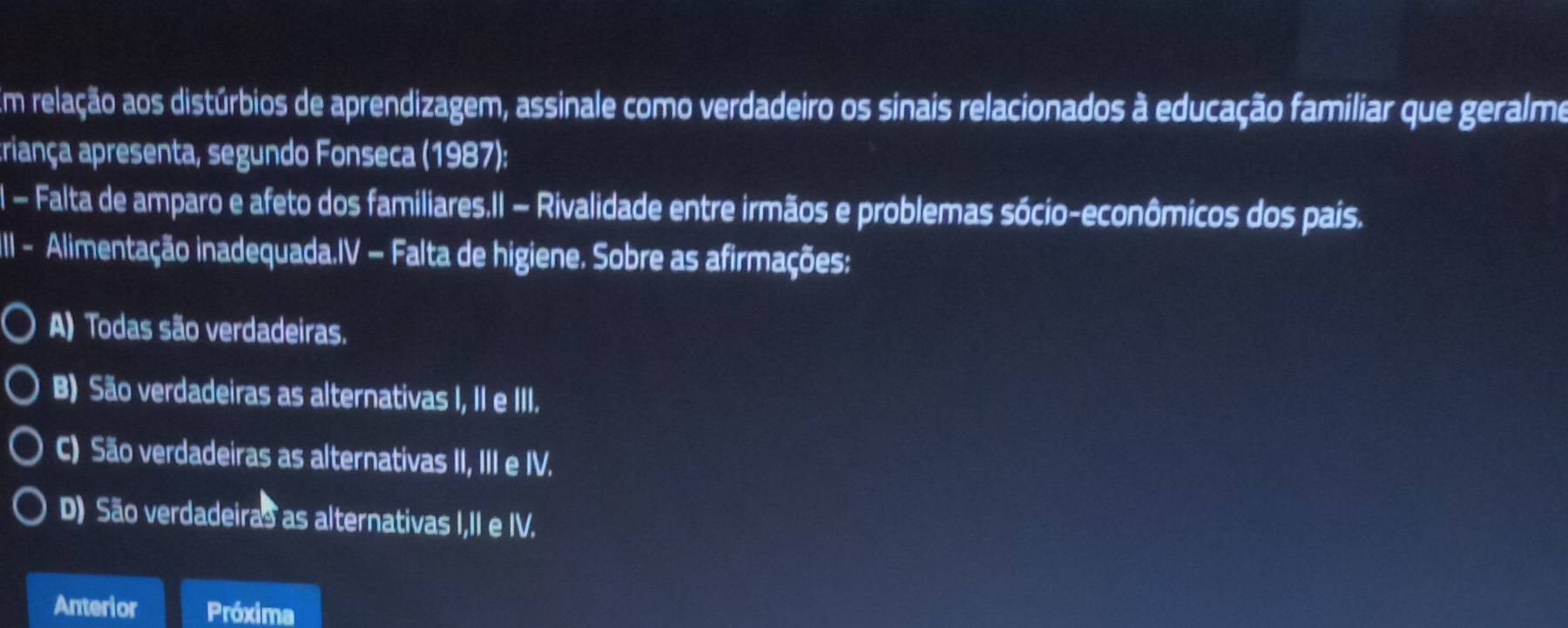 Em relação aos distúrbios de aprendizagem, assinale como verdadeiro os sinais relacionados à educação familiar que geralme
triança apresenta, segundo Fonseca (1987):
I - Falta de amparo e afeto dos familiares.II − Rivalidade entre irmãos e problemas sócio-econômicos dos pais.
IIl - Alimentação inadequada.IV − Falta de higiene. Sobre as afirmações:
A) Todas são verdadeiras.
B) São verdadeiras as alternativas I, II e III.
C) São verdadeiras as alternativas II, III e IV.
D) São verdadeiras as alternativas I,II e IV.
Anterior Próxima