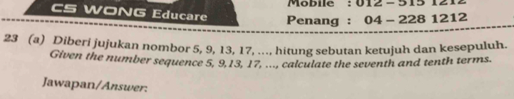 Mobile : 012-5151212 
CS WONG Educare 
Penang : 04-2281212
23 (a) Diberi jujukan nombor 5, 9, 13, 17, ..., hitung sebutan ketujuh dan kesepuluh. 
Given the number sequence 5, 9, 13, 17, ..., calculate the seventh and tenth terms. 
Jawapan/Answer: