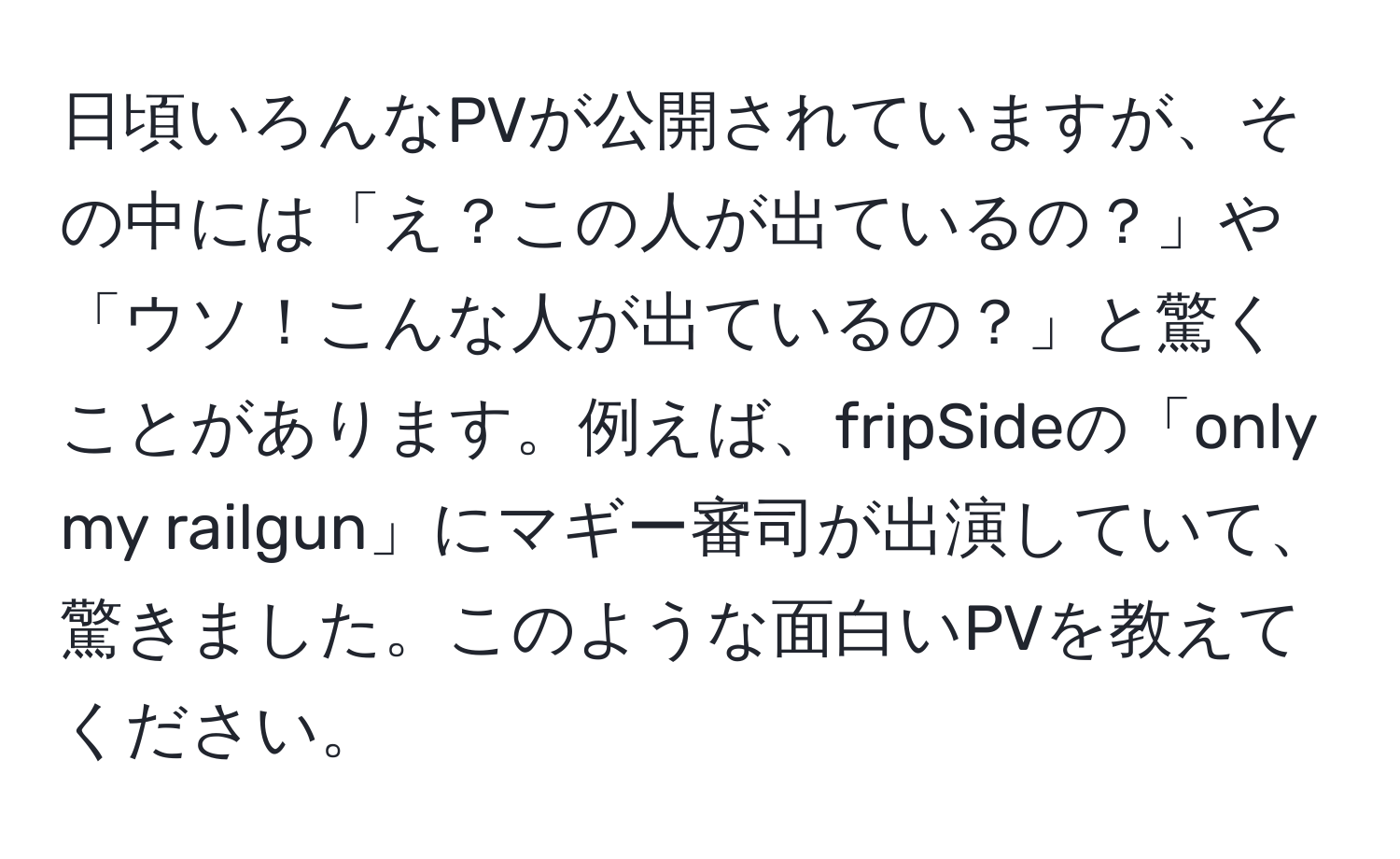 日頃いろんなPVが公開されていますが、その中には「え？この人が出ているの？」や「ウソ！こんな人が出ているの？」と驚くことがあります。例えば、fripSideの「only my railgun」にマギー審司が出演していて、驚きました。このような面白いPVを教えてください。