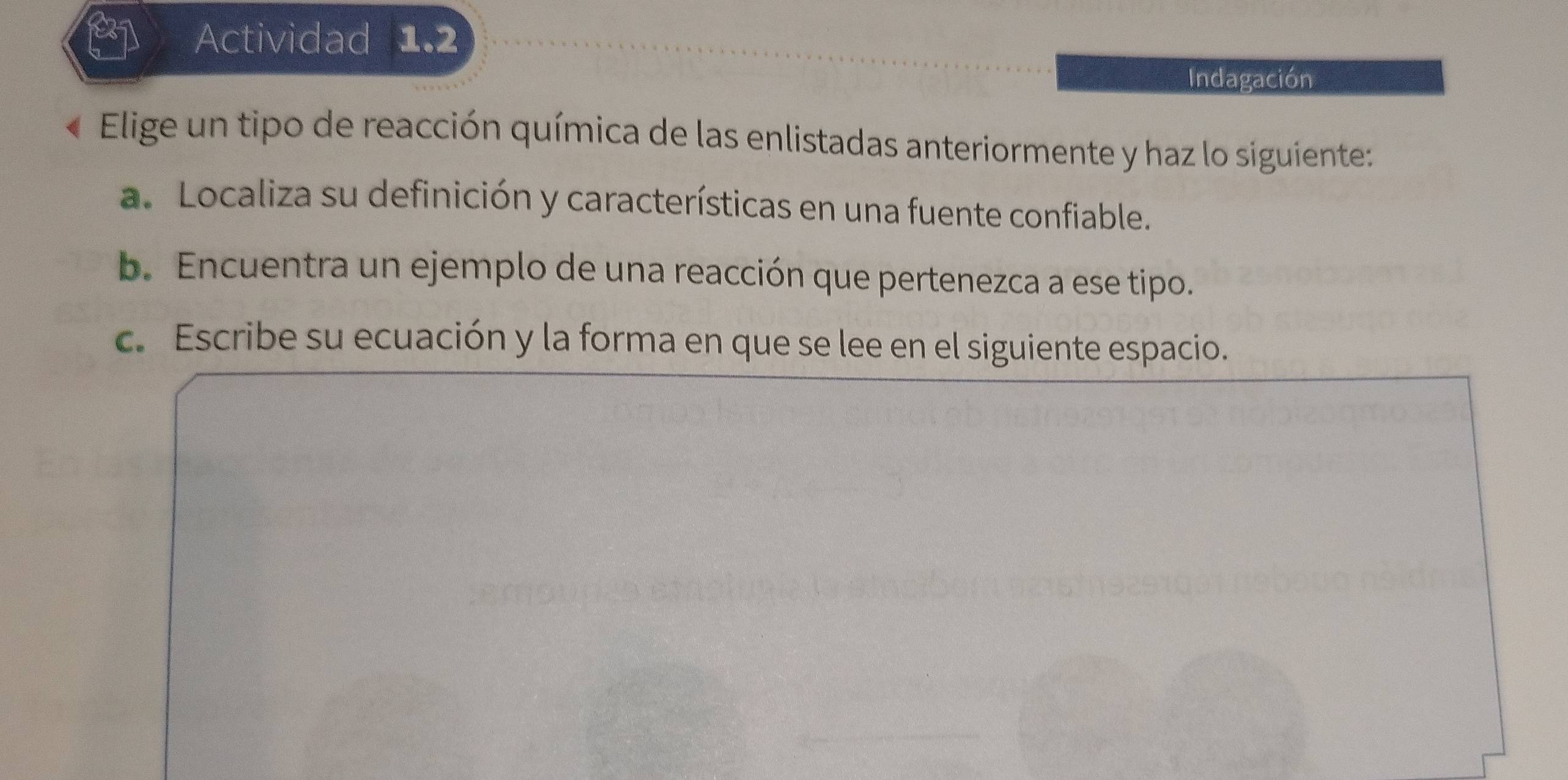 Actividad 1.2 
Indagación 
Elige un tipo de reacción química de las enlistadas anteriormente y haz lo siguiente: 
a. Localiza su definición y características en una fuente confiable. 
b. Encuentra un ejemplo de una reacción que pertenezca a ese tipo. 
c. Escribe su ecuación y la forma en que se lee en el siguiente espacio.