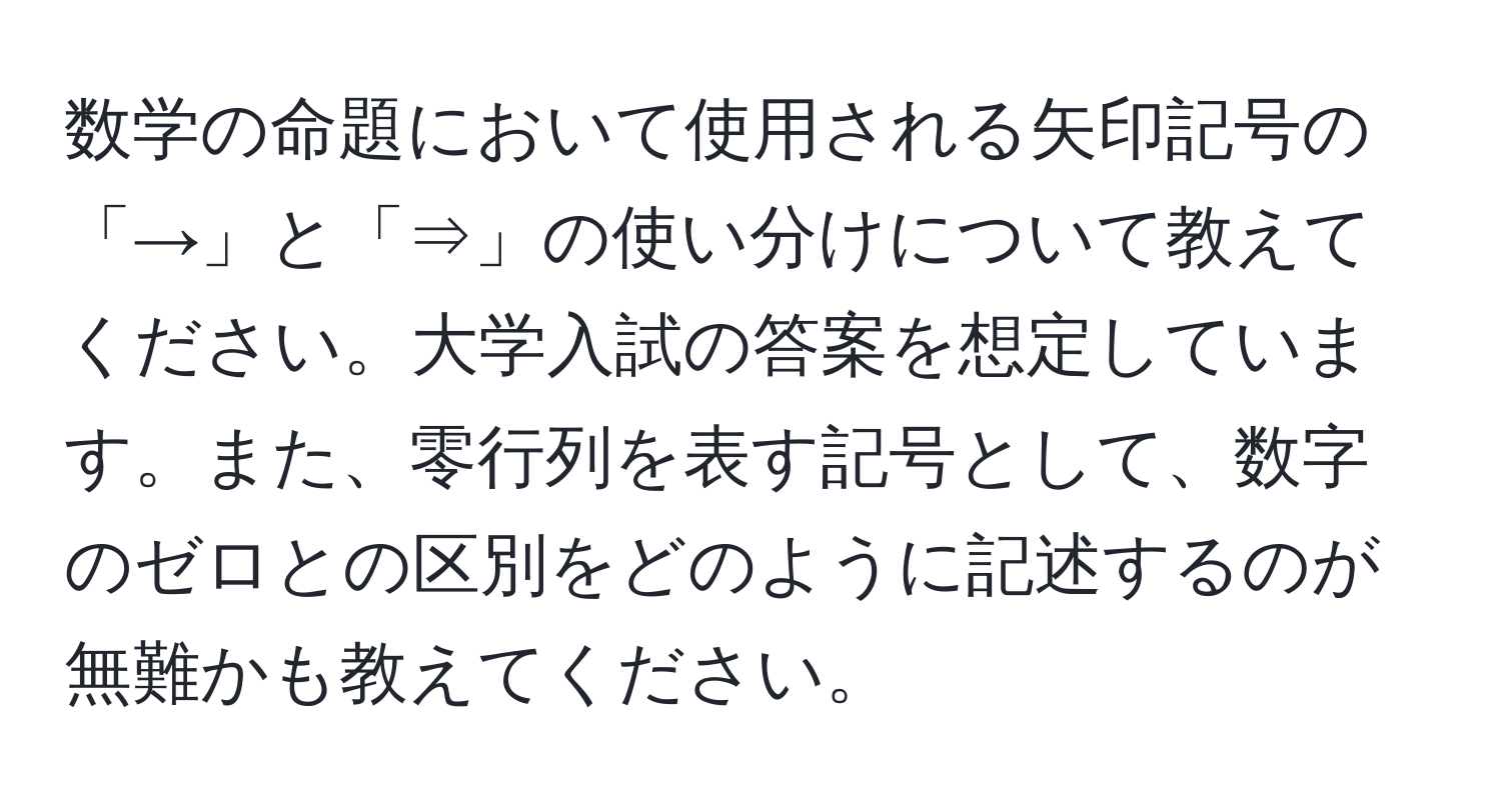 数学の命題において使用される矢印記号の「→」と「⇒」の使い分けについて教えてください。大学入試の答案を想定しています。また、零行列を表す記号として、数字のゼロとの区別をどのように記述するのが無難かも教えてください。