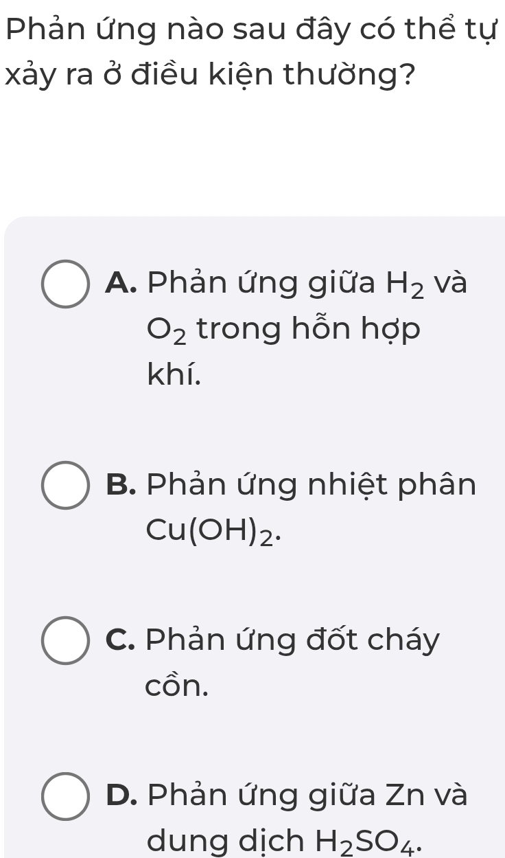 Phản ứng nào sau đây có thể tự
xảy ra ở điều kiện thường?
A. Phản ứng giữa H_2 và
O_2 trong hỗn hợp
khí.
B. Phản ứng nhiệt phân
Cu(OH 1)2
C. Phản ứng đốt cháy
cồn.
D. Phản ứng giữa Zn và
dung dịch H_2SO_4.