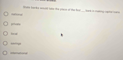 answer.
State banks would take the place of the first_ bank in making capital loans.
national
private
local
savings
international