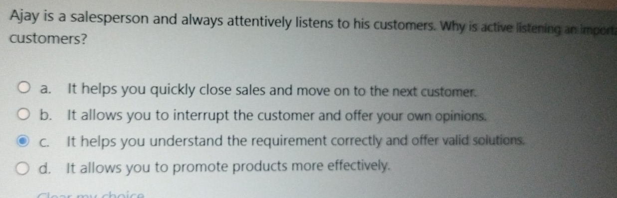 Ajay is a salesperson and always attentively listens to his customers. Why is active listening an import
customers?
a. It helps you quickly close sales and move on to the next customer.
b. It allows you to interrupt the customer and offer your own opinions.
c. It helps you understand the requirement correctly and offer valid solutions.
d. It allows you to promote products more effectively.