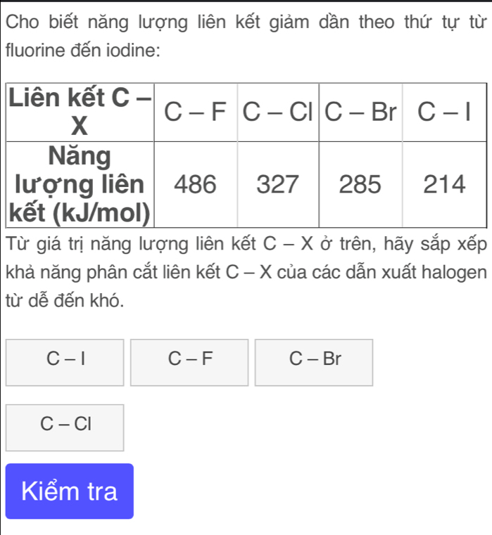 Cho biết năng lượng liên kết giảm dần theo thứ tự từ
fluorine đến iodine:
Từ giá trị năng lượng liên kết C-X ở trên, hãy sắp xếp (
khả năng phân cắt liên kết C - X của các dẫn xuất halogen
từ dễ đến khó.
C-I
C-F
C-Br
C-CI
Kiểm tra