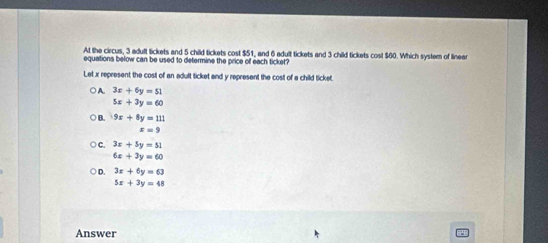 At the circus, 3 adult tickets and 5 child tickets cost $51, and 6 adult tickets and 3 child tickets cost $60. Which system of linear
equations below can be used to determine the price of each ticket?
Let x represent the cost of an adult ticket and y represent the cost of a child ticket.
A. 3x+6y=51
5x+3y=60
B. 9x+8y=111
x=9
C. 3x+5y=51
6x+3y=60
D. 3x+6y=63
5x+3y=48
Answer