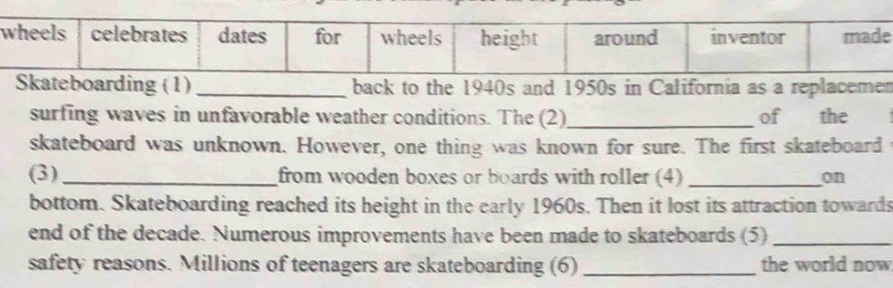 Skateboarding (1) _back to the 1940s and 1950s in California as a replacemen 
surfing waves in unfavorable weather conditions. The (2)_ of the 
skateboard was unknown. However, one thing was known for sure. The first skateboard 
(3) _from wooden boxes or boards with roller (4) _on 
bottom. Skateboarding reached its height in the early 1960s. Then it lost its attraction towards 
end of the decade. Numerous improvements have been made to skateboards (5)_ 
safety reasons. Millions of teenagers are skateboarding (6) _the world now