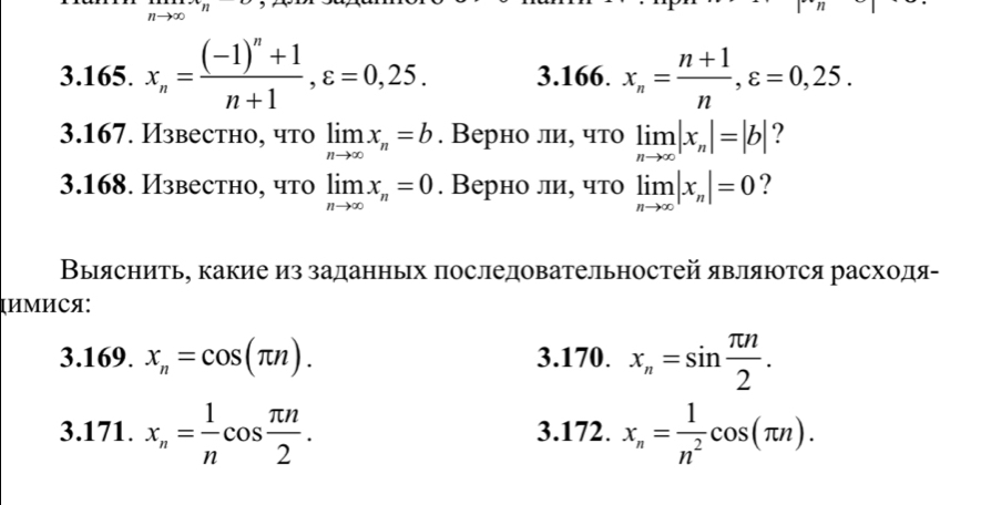 31 
3.165. x_n=frac (-1)^n+1n+1, varepsilon =0,25. 3.166. x_n= (n+1)/n , varepsilon =0,25. 
3.167. Известно, что limlimits _nto ∈fty x_n=b. Верно ли, что limlimits _nto ∈fty |x_n|=|b| ? 
3.168. Известно, что limlimits _nto ∈fty x_n=0. Верно ли, что limlimits _nto ∈fty |x_n|=0 ? 
Выяснить, какие из заданньх πоследовательностей являются расходя- 
्ИМИСя: 
3.169. x_n=cos (π n). 3.170. x_n=sin  π n/2 . 
3.171. x_n= 1/n cos  π n/2 . 3.172. x_n= 1/n^2 cos (π n).