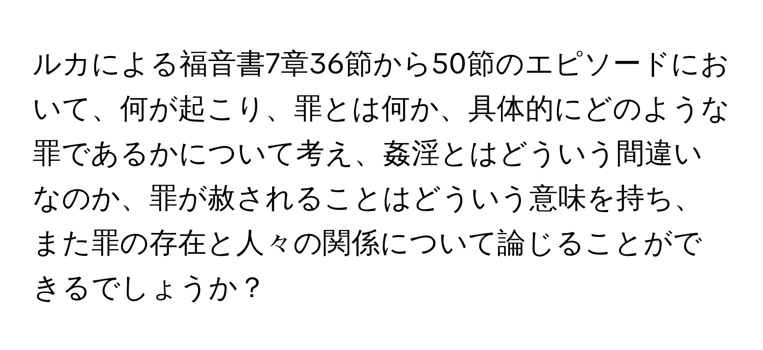 ルカによる福音書7章36節から50節のエピソードにおいて、何が起こり、罪とは何か、具体的にどのような罪であるかについて考え、姦淫とはどういう間違いなのか、罪が赦されることはどういう意味を持ち、また罪の存在と人々の関係について論じることができるでしょうか？