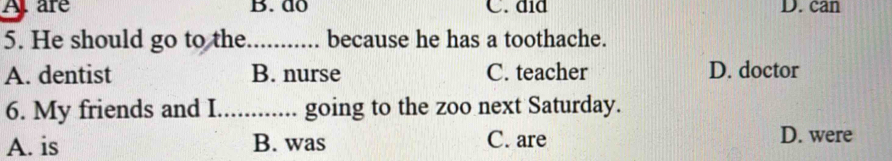 A. are B. do C. did D. can
5. He should go to the _because he has a toothache.
A. dentist B. nurse C. teacher D. doctor
6. My friends and I_ going to the zoo next Saturday.
A. is B. was C. are D. were