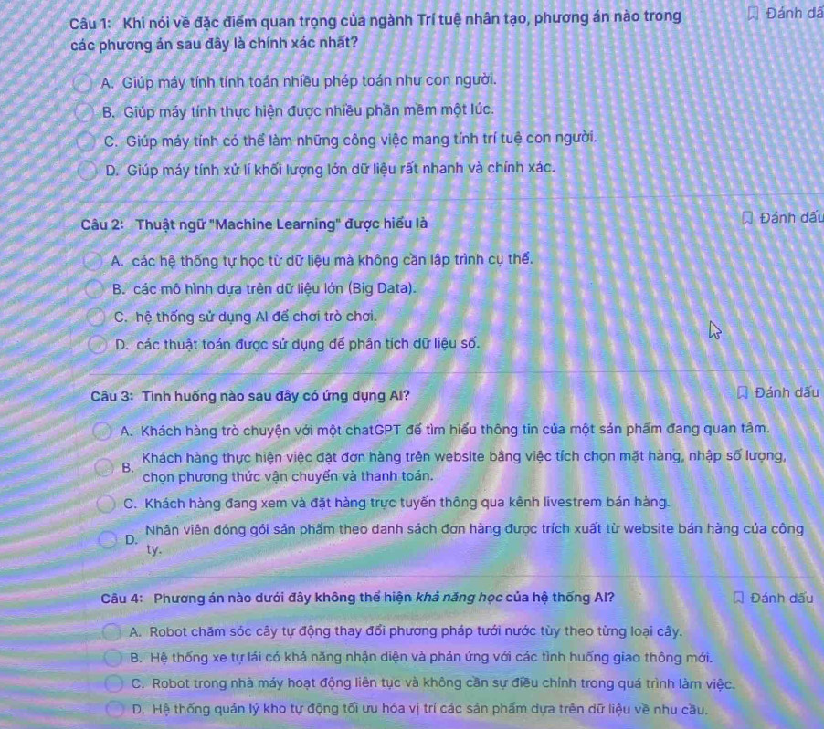 Khi nói về đặc điểm quan trọng của ngành Trí tuệ nhân tạo, phương án nào trong Đánh dã
các phương án sau đây là chính xác nhất?
A. Giúp máy tính tính toán nhiều phép toán như con người.
B. Giúp máy tính thực hiện được nhiều phần mềm một lúc.
C. Giúp máy tính có thể làm những công việc mang tính trí tuệ con người.
D. Giúp máy tính xử lí khối lượng lớn dữ liệu rất nhanh và chính xác.
Câu 2: Thuật ngữ "Machine Learning" được hiểu là Đánh dấu
A. các hệ thống tự học từ dữ liệu mà không cần lập trình cụ thể.
B. các mô hình dựa trên dữ liệu lớn (Big Data).
C. hệ thống sử dụng Al để chơi trò chơi.
D. các thuật toán được sử dụng để phân tích dữ liệu số.
Câu 3: Tình huống nào sau đây có ứng dụng A? Đánh dấu
A. Khách hàng trò chuyện với một chatGPT đế tìm hiểu thông tin của một sản phẩm đang quan tâm.
Khách hàng thực hiện việc đặt đơn hàng trên website bằng việc tích chọn mặt hàng, nhập số lượng,
B.
chọn phương thức vận chuyến và thanh toán.
C. Khách hàng đang xem và đặt hàng trực tuyến thông qua kênh livestrem bán hàng.
D. Nhân viên đóng gói sản phẩm theo danh sách đơn hàng được trích xuất từ website bán hàng của công
ty.
Câu 4: Phương án nào dưới đây không thể hiện khả năng học của hệ thống Al? Đánh dấu
A. Robot chăm sóc cây tự động thay đổi phương pháp tưới nước tùy theo từng loại cây.
B. Hệ thống xe tự lái có khả năng nhận diện và phản ứng với các tình huống giao thông mới.
C. Robot trong nhà máy hoạt động liên tục và không cần sự điều chính trong quá trình làm việc.
D. Hệ thống quản lý kho tự động tối ưu hóa vị trí các sản phẩm dựa trên dữ liệu về nhu cầu.