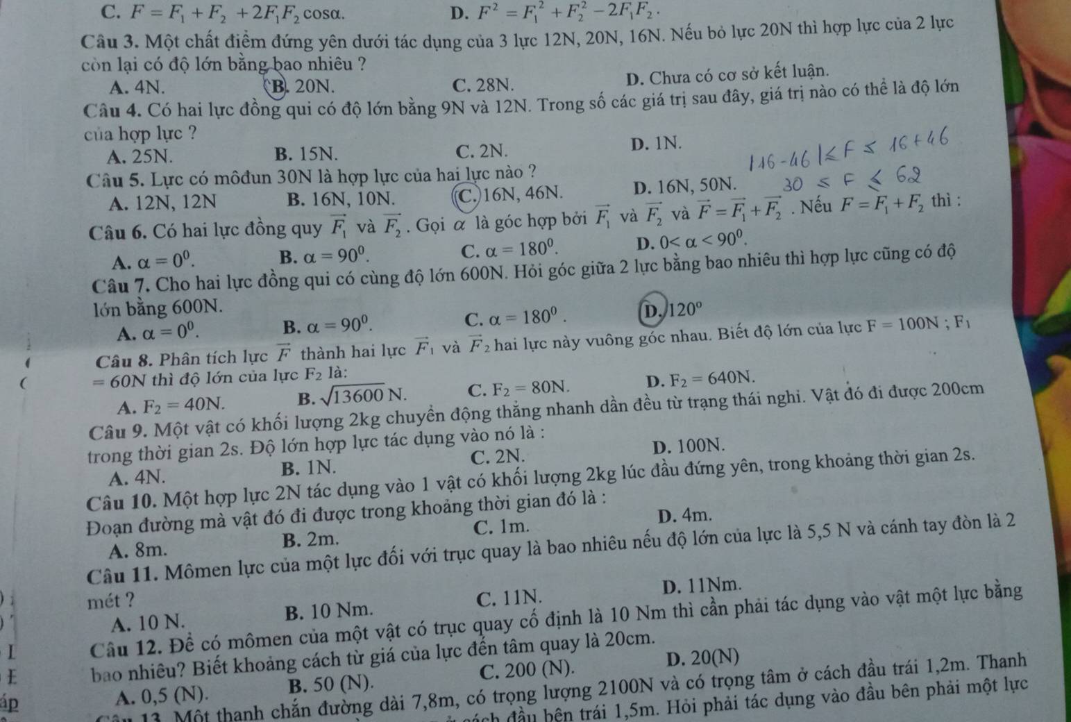 C. F=F_1+F_2+2F_1F_2 cosα. D. F^2=F_1^(2+F_2^2-2F_1)F_2.
Câu 3. Một chất điểm đứng yên dưới tác dụng của 3 lực 12N, 20N, 16N. Nếu bỏ lực 20N thì hợp lực của 2 lực
còn lại có độ lớn bằng bao nhiêu ?
A. 4N. B. 20N. C. 28N.
D. Chưa có cơ sở kết luận.
Câu 4. Có hai lực đồng qui có độ lớn bằng 9N và 12N. Trong số các giá trị sau đây, giá trị nào có thể là độ lớn
của hợp lực ?
A. 25N. B. 15N. C. 2N. D. 1N.
Câu 5. Lực có môđun 30N là hợp lực của hai lực nào ?
A. 12N, 12N B. 16N, 10N. C. 16N, 46N. D. 16N, 50N.
Câu 6. Có hai lực đồng quy vector F_1 và vector F_2. Gọi à là góc hợp bởi vector F_1 và vector F_2 và vector F=vector F_1+vector F_2. Nếu F=F_1+F_2 thì :
A. alpha =0^0.
B. alpha =90^0. alpha =180°. D. 0 <90^0.
C.
Câu 7. Cho hai lực đồng qui có cùng độ lớn 600N. Hỏi góc giữa 2 lực bằng bao nhiêu thì hợp lực cũng có độ
lớn bằng 600N. D. 120°
A. alpha =0^0. B. alpha =90^0. C. alpha =180°.
Câu 8. Phân tích lực vector F thành hai lực vector F_1 và vector F_2 hai lực này vuông góc nhau. Biết độ lớn của lực F=100N;F_1
=60N thì độ lớn của lực F_2 là:
A. F_2=40N. B. sqrt(13600)N. C. F_2=80N. D. F_2=640N.
Câu 9. Một vật có khối lượng 2kg chuyền động thắng nhanh dần đều từ trạng thái nghi. Vật đó đi được 200cm
trong thời gian 2s. Độ lớn hợp lực tác dụng vào nó là :
A. 4N. B. 1N. C. 2N. D. 100N.
Câu 10. Một hợp lực 2N tác dụng vào 1 vật có khối lượng 2kg lúc đầu đứng yên, trong khoảng thời gian 2s.
Đoạn đường mà vật đó đi được trong khoảng thời gian đó là :
D. 4m.
A. 8m. B. 2m. C. 1m.
Câu 11. Mômen lực của một lực đối với trục quay là bao nhiêu nếu độ lớn của lực là 5,5 N và cánh tay đòn là 2
D. 11Nm.
mét ? C. 11N.
A. 10 N. B. 10 Nm.
I Câu 12. Để có mômen của một vật có trục quay cố định là 10 Nm thì cần phải tác dụng vào vật một lực bằng
D. 20(N)
E bao nhiêu? Biết khoảng cách từ giá của lực đến tâm quay là 20cm.
áp
A. 0,5 (N). B. 50 (N). C. 200 (N).
ậu 13. Một thanh chắn đường dài 7,8m, có trọng lượng 2100N và có trọng tâm ở cách đầu trái 1,2m. Thanh
ách đầu bện trái 1,5m. Hỏi phải tác dụng vào đầu bên phải một lực