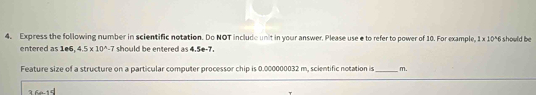 Express the following number in scientific notation. Do NOT include unit in your answer. Please use e to refer to power of 10. For example, 1* 10^(wedge)6 should be 
entered as 1e6, 4.5* 10^(wedge)-7 should be entered as 4.5e-7. 
Feature size of a structure on a particular computer processor chip is 0.000000032 m, scientific notation is _m.
36a-15