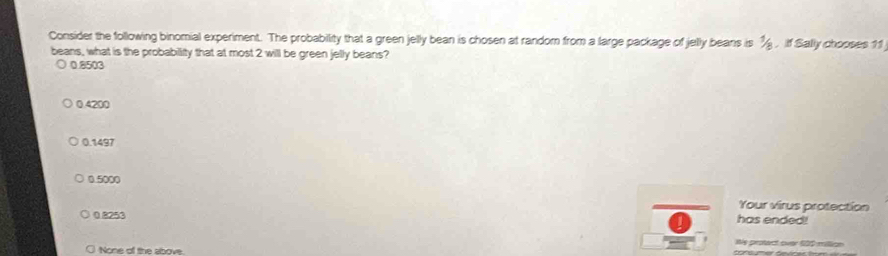 Consider the following binomial experiment. The probability that a green jelly bean is chosen at random from a large package of jelly beans is^1. If Sally chooses 11
beans, what is the probabillity that at most 2 will be green jelly beans?
0.2516
0.4200
0.1497
0.5000
Your virus protection
0 8253 has ended!
We protact over 600 million
None of the above