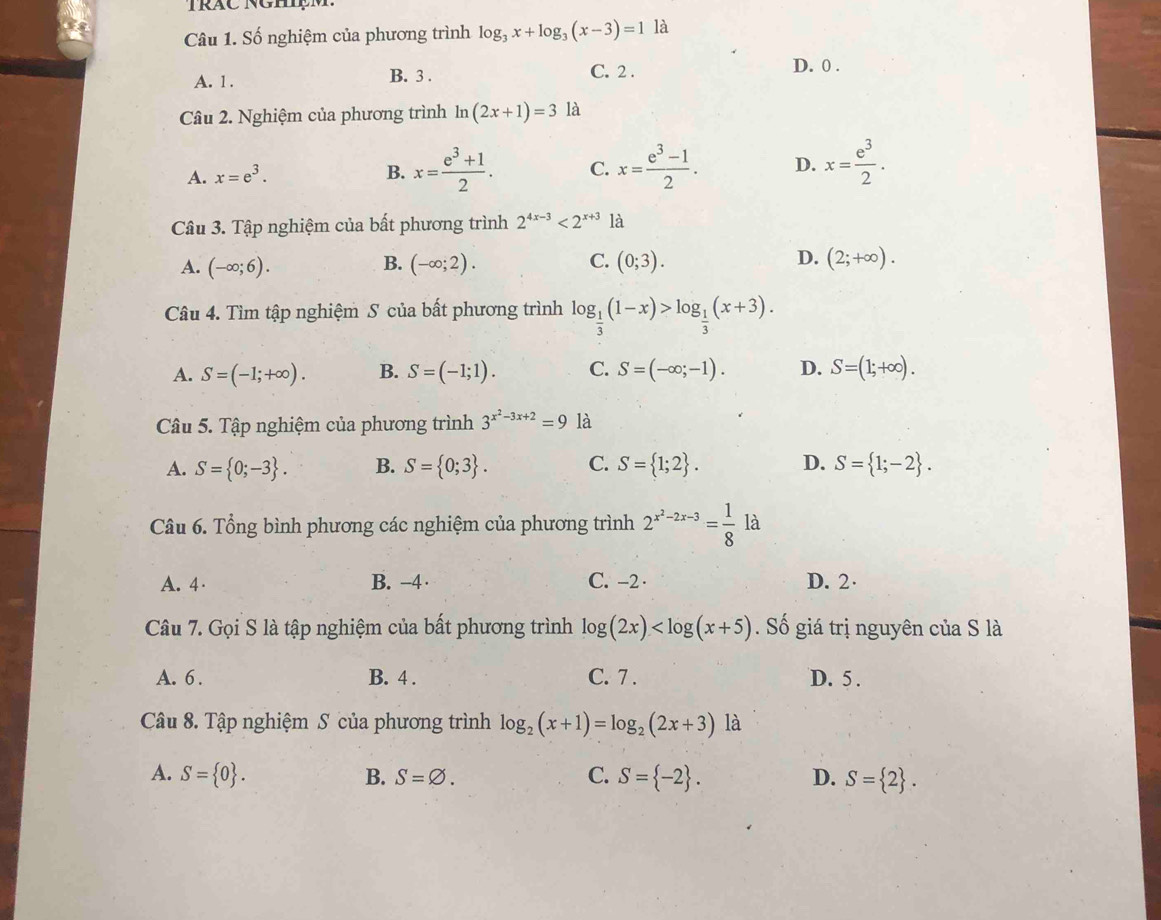 Số nghiệm của phương trình log _3x+log _3(x-3)=1 là
A. 1.
B. 3 . C. 2 . D. 0 .
Câu 2. Nghiệm của phương trình ln (2x+1)=3 là
A. x=e^3. B. x= (e^3+1)/2 . C. x= (e^3-1)/2 . D. x= e^3/2 .
Câu 3. Tập nghiệm của bất phương trình 2^(4x-3)<2^(x+3) là
B.
C.
D.
A. (-∈fty ;6). (-∈fty ;2). (0;3). (2;+∈fty ).
Câu 4. Tìm tập nghiệm S của bất phương trình log _ 1/3 (1-x)>log _ 1/3 (x+3).
A. S=(-1;+∈fty ). B. S=(-1;1). C. S=(-∈fty ;-1). D. S=(1;+∈fty ).
Câu 5. Tập nghiệm của phương trình 3^(x^2)-3x+2=9 là
A. S= 0;-3 . B. S= 0;3 . C. S= 1;2 . D. S= 1;-2 .
Câu 6. Tổng bình phương các nghiệm của phương trình 2^(x^2)-2x-3= 1/8  là
A. 4· B. −4 · C. -2 · D. 2
Câu 7. Gọi S là tập nghiệm của bất phương trình log (2x) Số giá trị nguyên của S là
A. 6 . B. 4 . C. 7 . D. 5 .
Câu 8. Tập nghiệm S của phương trình log _2(x+1)=log _2(2x+3) là
A. S= 0 . B. S=varnothing . C. S= -2 . D. S= 2 .