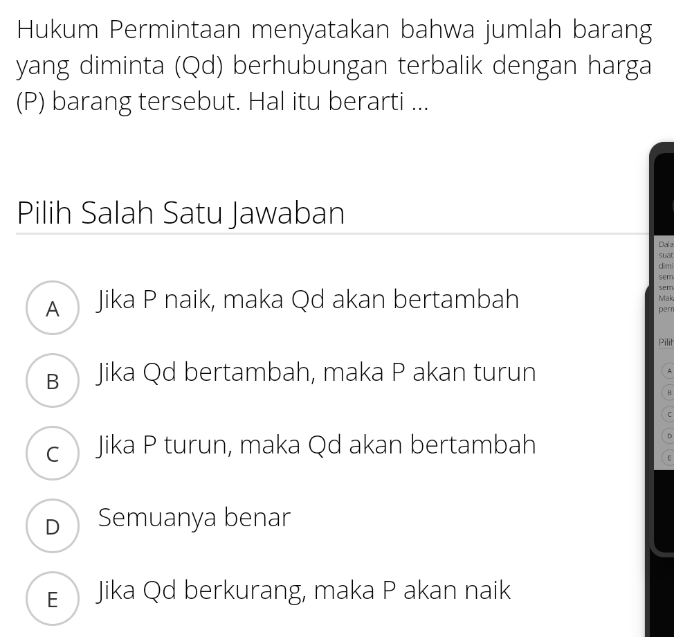 Hukum Permintaan menyatakan bahwa jumlah barang
yang diminta (Qd) berhubungan terbalik dengan harga
(P) barang tersebut. Hal itu berarti ...
Pilih Salah Satu Jawaban
Dala
suat
di mi
sem
A Jika P naik, maka Qd akan bertambah
sem
Mak
pern
Pilił
B Jika Qd bertambah, maka P akan turun A
B
C
c Jika P turun, maka Qd akan bertambah
D
[
D Semuanya benar
E Jika Qd berkurang, maka P akan naik