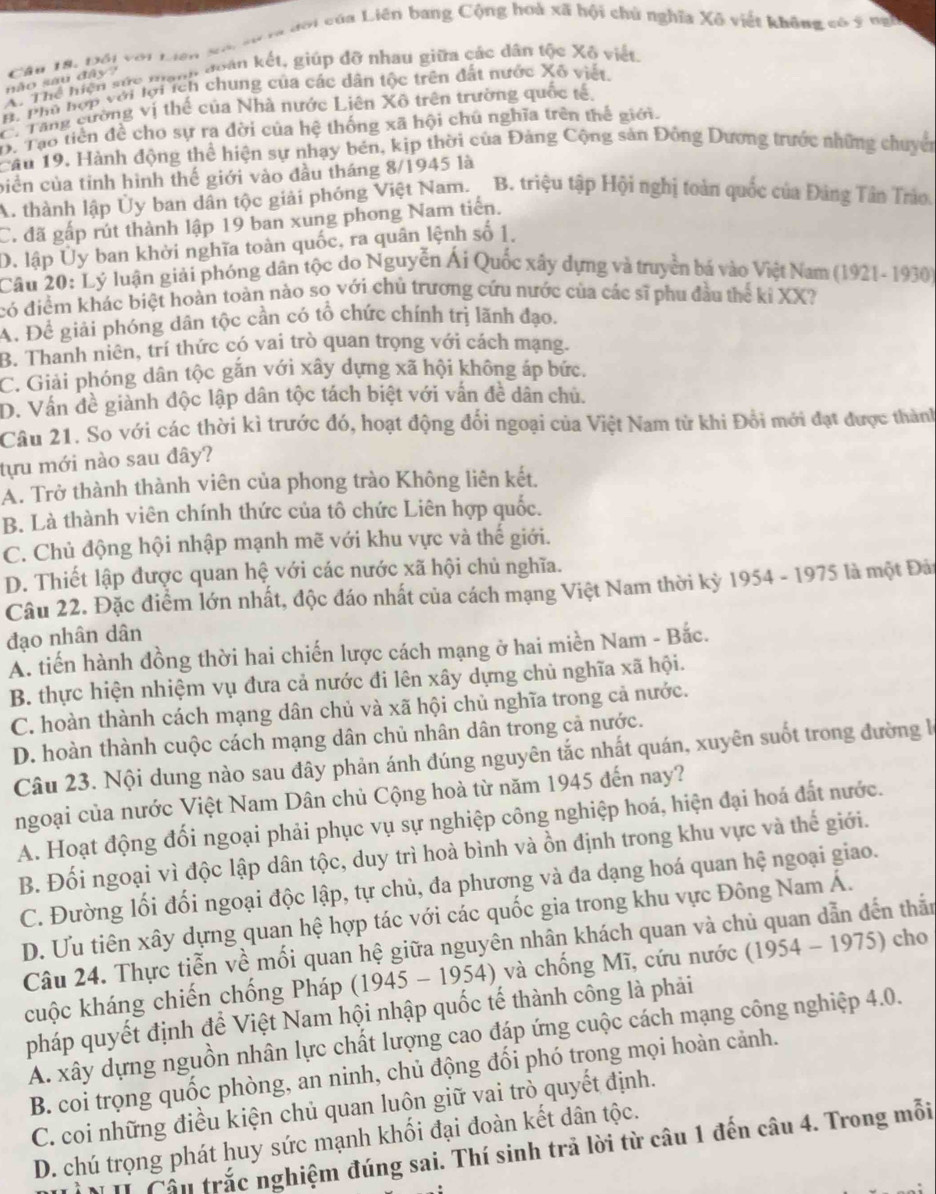 ưới của Liên bang Cộng hoà xã hội chủ nghĩa Xô việt không có ý ngh
não sau đây? Câu 18. Đổi với Liên
A. Thể liện sức nanh đoàn kết, giúp đỡ nhau giữa các dân tộc Xô viết.
A. Phủ hợp với lợi ích chung của các dân tộc trên đất nước Xô viết.
. Tăng cường vị thể của Nhà nước Liên Xô trên trường quốc tế.. Tạo tiền đề cho sự ra đời của hệ thống xã hội chú nghĩa trên thế giới.
Cầu 19, Hành động thể hiện sự nhạy bén, kịp thời của Đảng Cộng sản Đồng Dương trước những chuyển
biển của tỉnh hình thế giới vào đầu tháng 8/1945 là
A. thành lập Ủy ban dân tộc giải phóng Việt Nam. B. triệu tập Hội nghị toàn quốc của Đảng Tân Trảo.
C. đã gấp rút thành lập 19 ban xung phong Nam tiến.
D. lập Ủy ban khời nghĩa toàn quốc, ra quân lệnh số 1,
Câu 20: Lý luận giải phóng dân tộc do Nguyễn Ái Quốc xây dựng và truyền bá vào Việt Nam (1921-1930)
có điểm khác biệt hoàn toàn nào so với chủ trương cứu nước của các sĩ phu đầu thể kỉ XX?
A. Để giải phóng dân tộc cần có tổ chức chính trị lãnh đạo.
B. Thanh niên, trí thức có vai trò quan trọng với cách mạng.
C. Giải phóng dân tộc gắn với xây dựng xã hội không áp bức.
D. Vân đề giành độc lập dân tộc tách biệt với vấn đề dân chủ.
Câu 21. So với các thời kì trước đó, hoạt động đổi ngoại của Việt Nam từ khi Đổi mới đạt được thành
tựu mới nào sau đây?
A. Trở thành thành viên của phong trào Không liên kết.
B. Là thành viên chính thức của tô chức Liên hợp quốc.
C. Chủ động hội nhập mạnh mẽ với khu vực và thế giới.
D. Thiết lập được quan hệ với các nước xã hội chủ nghĩa.
Câu 22. Đặc điểm lớn nhất, độc đáo nhất của cách mạng Việt Nam thời kỳ 1954 - 1975 là một Đải
đạo nhân dân
A. tiến hành đồng thời hai chiến lược cách mạng ở hai miền Nam - Bắc.
B. thực hiện nhiệm vụ đưa cả nước đi lên xây dựng chủ nghĩa xã hội.
C. hoàn thành cách mạng dân chủ và xã hội chủ nghĩa trong cả nước.
D. hoàn thành cuộc cách mạng dân chủ nhân dân trong cả nước.
Câu 23. Nội dung nào sau đây phản ánh đúng nguyên tắc nhất quán, xuyên suốt trong đường là
ngoại của nước Việt Nam Dân chủ Cộng hoà từ năm 1945 đến nay?
A. Hoạt động đối ngoại phải phục vụ sự nghiệp công nghiệp hoá, hiện đại hoá đất nước.
B. Đối ngoại vì độc lập dân tộc, duy trì hoà bình và ồn định trong khu vực và thế giới.
C. Đường lối đối ngoại độc lập, tự chủ, đa phương và đa dạng hoá quan hệ ngoại giao.
D. Ưu tiên xây dựng quan hệ hợp tác với các quốc gia trong khu vực Đông Nam Á.
Câu 24. Thực tiễn về mối quan hệ giữa nguyên nhân khách quan và chủ quan dẫn đến thắn
cuộc kháng chiến chống Pháp (1945-1954) ) và chống Mĩ, cứu nước (1954-1975) cho
pháp quyết định để Việt Nam hội nhập quốc tế thành công là phải
A. xây dựng nguồn nhân lực chất lượng cao đáp ứng cuộc cách mạng công nghiệp 4.0.
B. coi trọng quốc phòng, an ninh, chủ động đối phó trong mọi hoàn cảnh.
C. coi những điều kiện chủ quan luôn giữ vai trò quyết định.
D. chú trọng phát huy sức mạnh khối đại đoàn kết dân tộc.
N T Cầu trắc nghiệm đúng sai. Thí sinh trả lời từ câu 1 đến câu 4. Trong mỗi