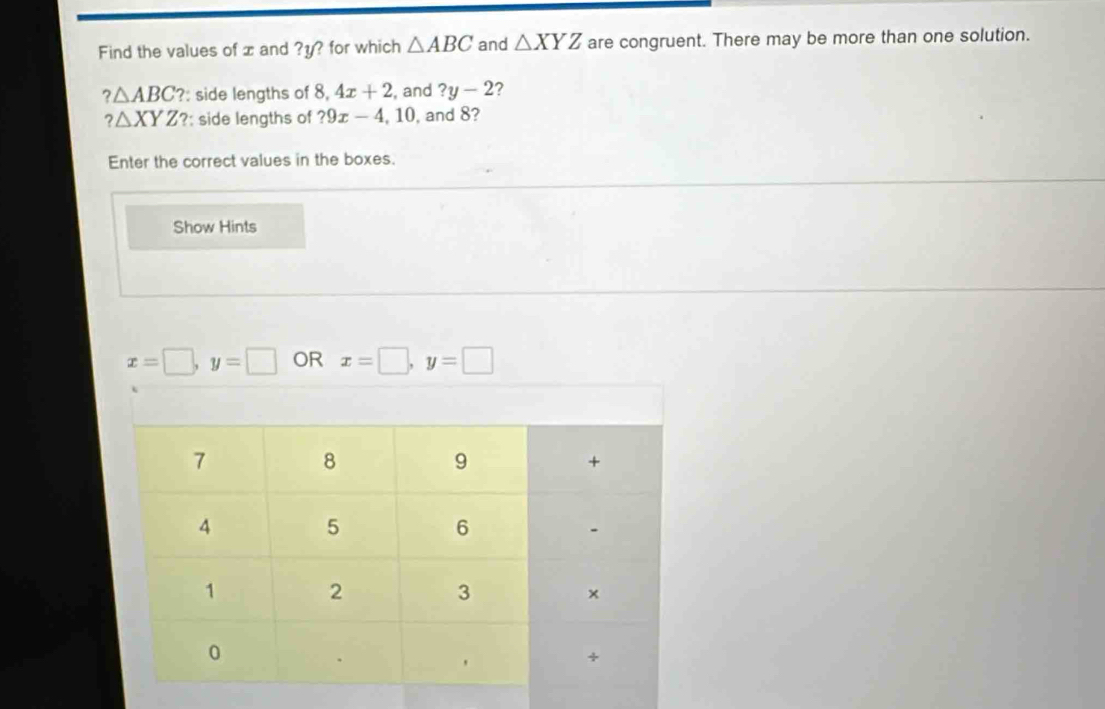 Find the values of x and ? y? for which △ ABC and △ XYZ are congruent. There may be more than one solution.
?△ ABC '?: side lengths of 8, 4x+2 , and ?y-2 ?
?△ XYZ ?: side lengths of ?9x-4, 10 , and 8? 
Enter the correct values in the boxes. 
Show Hints
x=□ , y=□ OR x=□ , y=□