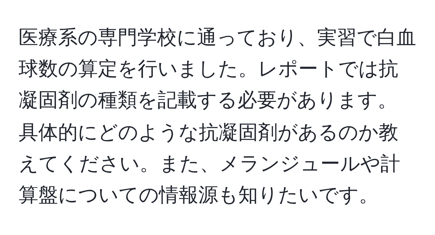 医療系の専門学校に通っており、実習で白血球数の算定を行いました。レポートでは抗凝固剤の種類を記載する必要があります。具体的にどのような抗凝固剤があるのか教えてください。また、メランジュールや計算盤についての情報源も知りたいです。